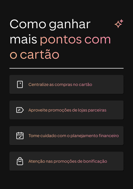 Um infográfico com fundo preto e texto em branco e rosa que explica &quot;Como ganhar mais pontos com o cartão&quot;. Abaixo do título, há quatro dicas em caixas: &quot;Centralize as compras no cartão&quot;, &quot;Aproveite promoções de lojas parceiras&quot;, &quot;Tome cuidado com o planejamento financeiro&quot; e &quot;Atenção nas promoções de bonificação&quot;. Cada dica é acompanhada por um ícone correspondente.